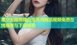 星空无限传媒白洁系列高清视频免费在线观看与下载体验