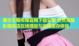 星空无限传媒官网下载安装 免费海量影视高清在线播放与离线缓存体验