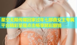 星空无限传媒回家过年七部曲女主专属平台精彩呈现点击畅享精彩剧情