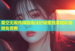 星空无限传媒程雨沫好闺蜜独家精彩视频免费看