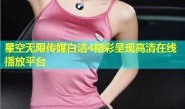 星空无限传媒白洁4精彩呈现高清在线播放平台