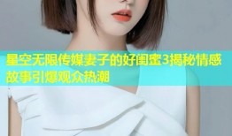 星空无限传媒妻子的好闺蜜3揭秘情感故事引爆观众热潮