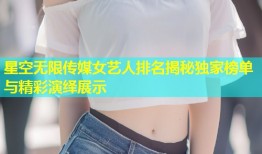 星空无限传媒女艺人排名揭秘独家榜单与精彩演绎展示