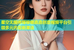 星空无限传媒穆娜嘉嘉创意视频平台引领多元内容新潮流