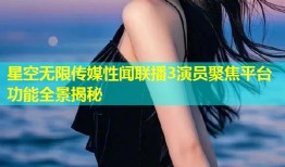 星空无限传媒性闻联播3演员聚焦平台功能全景揭秘
