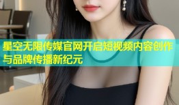 星空无限传媒官网开启短视频内容创作与品牌传播新纪元