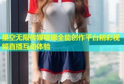星空无限传媒穆娜全能创作平台精彩视频直播互动体验