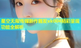 星空无限传媒新作首发xk004精彩呈现功能全解析