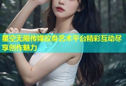 星空无限传媒纹身艺术平台精彩互动尽享创作魅力