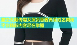 星空无限传媒女演员香菱真实姓名揭秘平台精彩内容尽在掌握