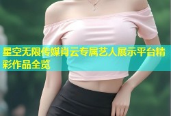 星空无限传媒肖云专属艺人展示平台精彩作品全览