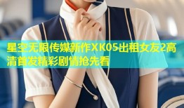 星空无限传媒新作XK05出租女友2高清首发精彩剧情抢先看