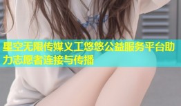 星空无限传媒义工悠悠公益服务平台助力志愿者连接与传播