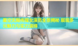 星空无限传媒女演员全景揭秘 展现多元魅力与实力演绎