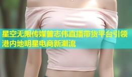 星空无限传媒曾志伟直播带货平台引领港内地明星电商新潮流