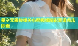 星空无限传媒关小熙视频精彩呈现点击即看