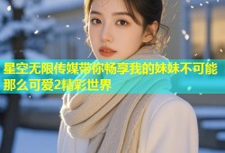 星空无限传媒带你畅享我的妹妹不可能那么可爱2精彩世界