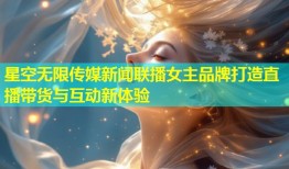星空无限传媒新闻联播女主品牌打造直播带货与互动新体验