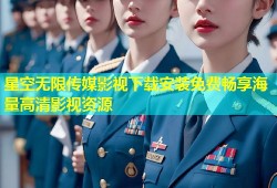 星空无限传媒影视下载安装免费畅享海量高清影视资源