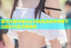 星空无限传媒肖云写真高清免费观看平台精彩内容无限畅享