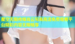 星空无限传媒肖云写真高清免费观看平台精彩内容无限畅享