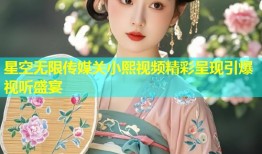 星空无限传媒关小熙视频精彩呈现引爆视听盛宴