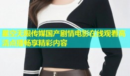 星空无限传媒国产剧情电影在线观看高清点播畅享精彩内容