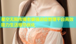 星空无限传媒老婆强迫症管理平台高效助力生活细节优化