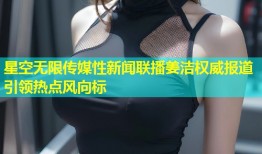 星空无限传媒性新闻联播姜洁权威报道引领热点风向标