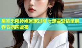 星空无限传媒回家过年七部曲温情呈现春节团圆盛宴
