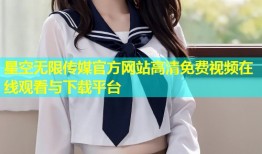 星空无限传媒官方网站高清免费视频在线观看与下载平台