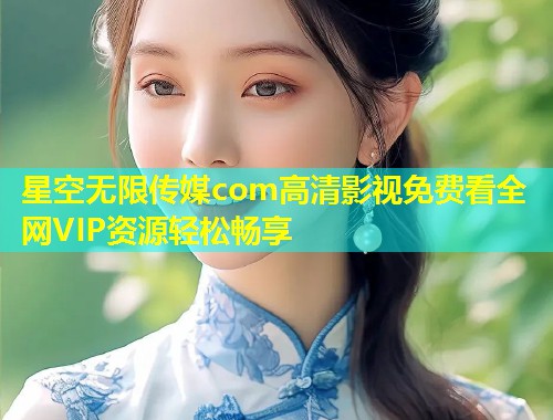 星空无限传媒com高清影视免费看全网VIP资源轻松畅享