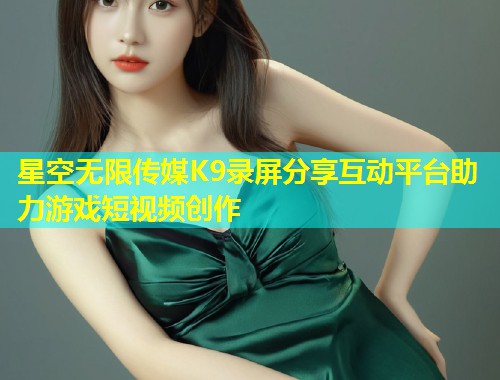 星空无限传媒K9录屏分享互动平台助力游戏短视频创作