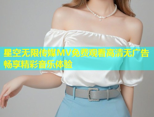 星空无限传媒MV免费观看高清无广告畅享精彩音乐体验
