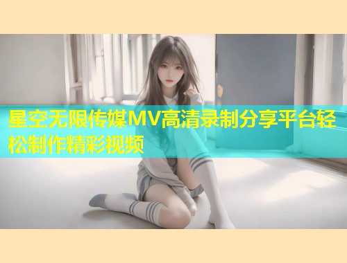 星空无限传媒MV高清录制分享平台轻松制作精彩视频