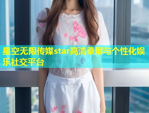星空无限传媒star高清录屏与个性化娱乐社交平台