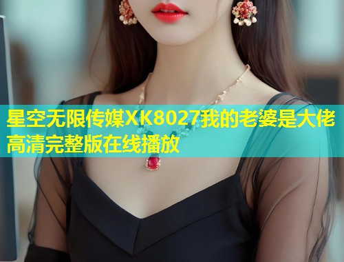 星空无限传媒XK8027我的老婆是大佬高清完整版在线播放
