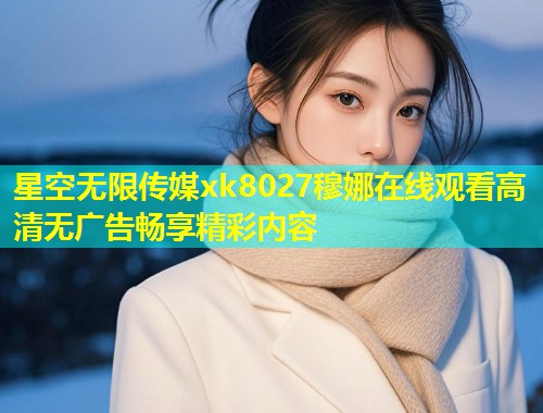 星空无限传媒xk8027穆娜在线观看高清无广告畅享精彩内容