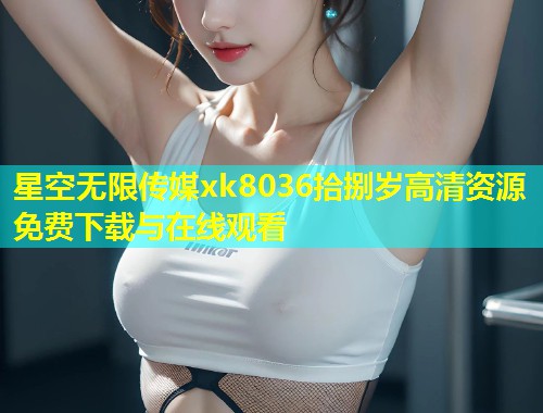 星空无限传媒xk8036拾捌岁高清资源免费下载与在线观看