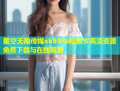 星空无限传媒xk8036拾捌岁高清资源免费下载与在线观看