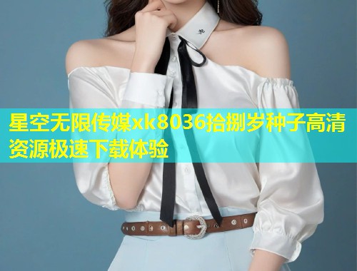 星空无限传媒xk8036拾捌岁种子高清资源极速下载体验