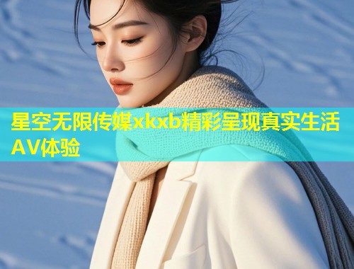 星空无限传媒xkxb精彩呈现真实生活AV体验