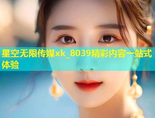 星空无限传媒xk_8039精彩内容一站式体验