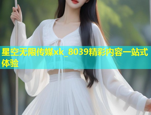 星空无限传媒xk_8039精彩内容一站式体验