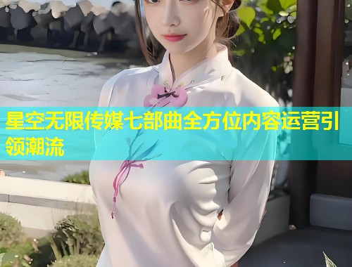星空无限传媒七部曲全方位内容运营引领潮流