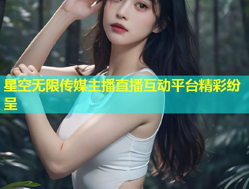 星空无限传媒主播直播互动平台精彩纷呈