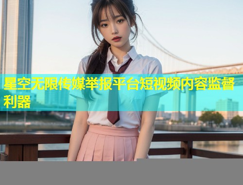 星空无限传媒举报平台短视频内容监督利器
