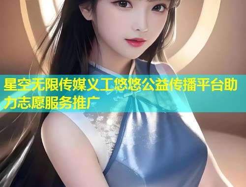 星空无限传媒义工悠悠公益传播平台助力志愿服务推广