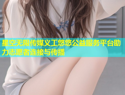 星空无限传媒义工悠悠公益服务平台助力志愿者连接与传播