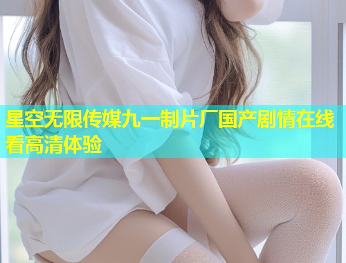 星空无限传媒九一制片厂国产剧情在线看高清体验